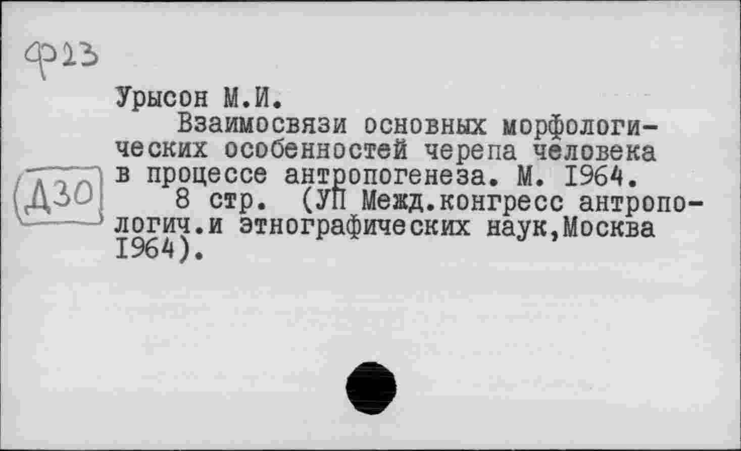 ﻿Урысон М.И.
Взаимосвязи основных морфологических особенностей черепа человека в процессе антропогенеза. М. 1964.
8 стр. (УП Межд.конгресс антропологии, и этнографических наук,Москва 1964 ) •